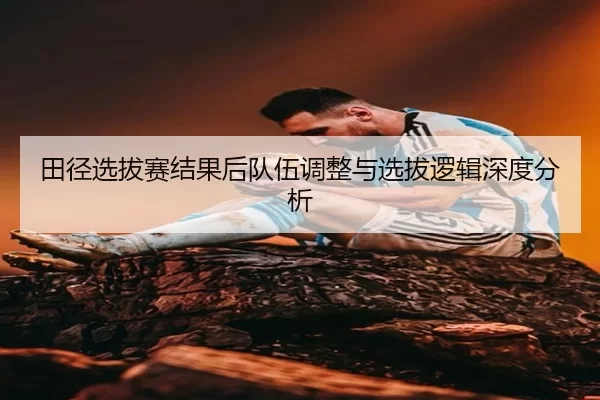 田径选拔赛结果后队伍调整与选拔逻辑深度分析